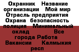 Охранник › Название организации ­ Мой мир › Отрасль предприятия ­ Охрана, безопасность, полиция › Минимальный оклад ­ 40 000 - Все города Работа » Вакансии   . Калмыкия респ.